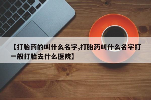 打胎药在线购买方式【打胎药的叫什么名字,打胎药叫什么名字打一般打胎去什么医院】