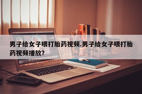 打胎药在线购买方式男子给女子喂打胎药视频.男子给女子喂打胎药视频播放？