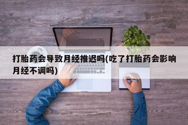 打胎药在线购买方式打胎药会导致月经推迟吗(吃了打胎药会影响月经不调吗)
