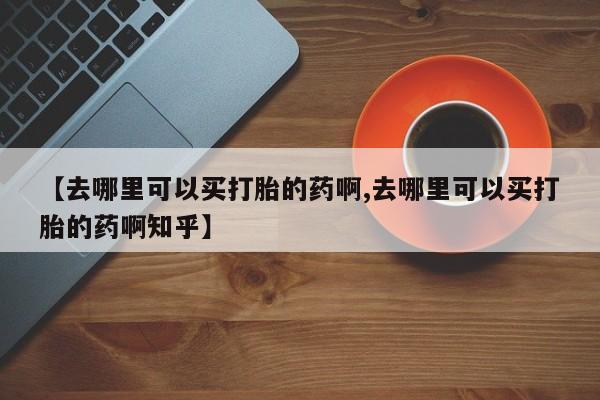 打胎药在线购买方式【去哪里可以买打胎的药啊,去哪里可以买打胎的药啊知乎】