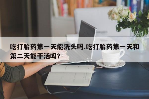 打胎药在线购买方式吃打胎药第一天能洗头吗.吃打胎药第一天和第二天能干活吗？