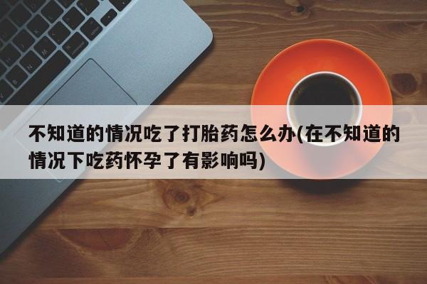 打胎药在线购买方式不知道的情况吃了打胎药怎么办(在不知道的情况下吃药怀孕了有影响吗)