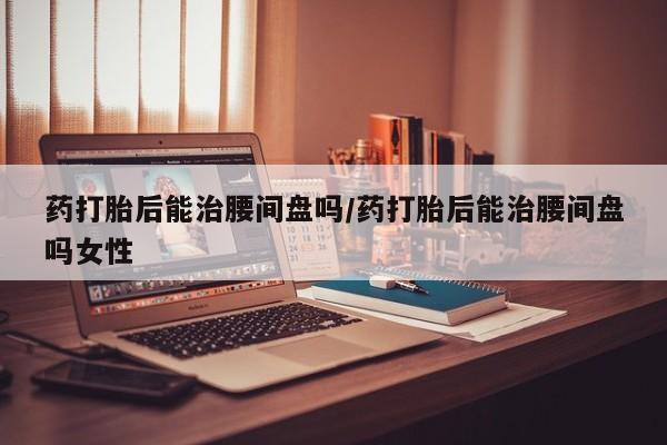 打胎药在线购买方式药打胎后能治腰间盘吗/药打胎后能治腰间盘吗女性