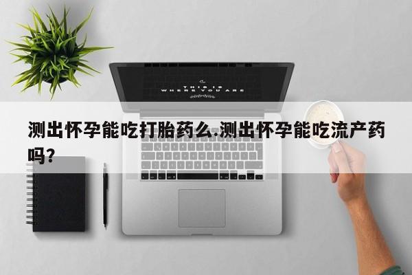 打胎药在线购买方式测出怀孕能吃打胎药么.测出怀孕能吃流产药吗？