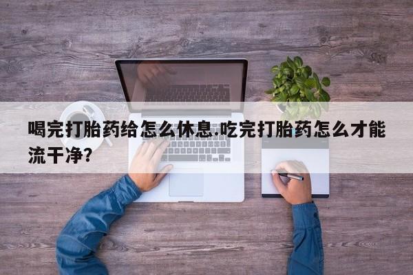 打胎药在线购买方式喝完打胎药给怎么休息.吃完打胎药怎么才能流干净？