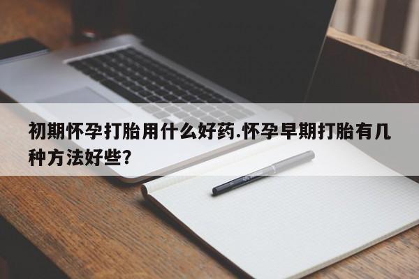 打胎药在线购买方式初期怀孕打胎用什么好药.怀孕早期打胎有几种方法好些？