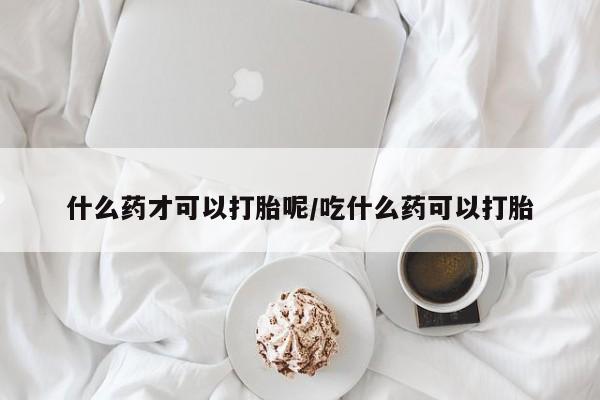 打胎药在线购买方式什么药才可以打胎呢/吃什么药可以打胎