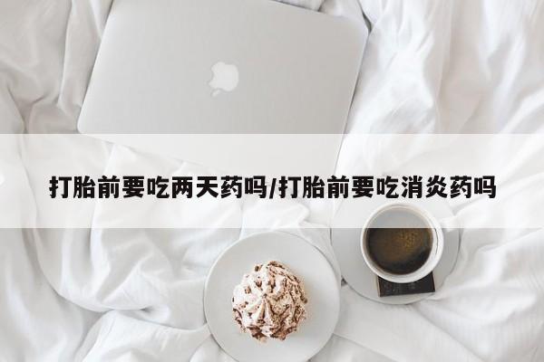打胎药在线购买方式打胎前要吃两天药吗/打胎前要吃消炎药吗