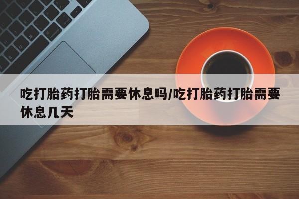 打胎药在线购买方式吃打胎药打胎需要休息吗/吃打胎药打胎需要休息几天