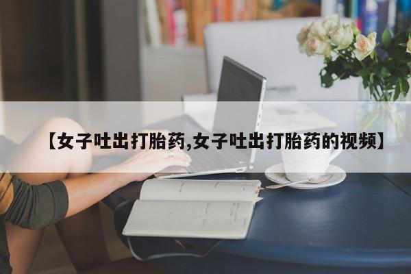 打胎药在线购买方式【女子吐出打胎药,女子吐出打胎药的视频】
