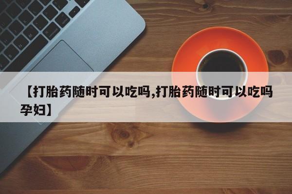打胎药在线购买方式【打胎药随时可以吃吗,打胎药随时可以吃吗孕妇】