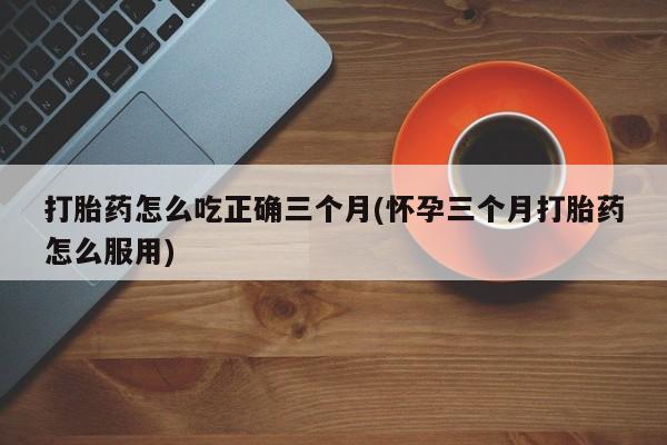 打胎药在线购买方式打胎药怎么吃正确三个月(怀孕三个月打胎药怎么服用)