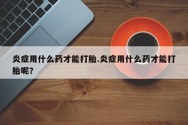 打胎药在线购买方式炎症用什么药才能打胎.炎症用什么药才能打胎呢？