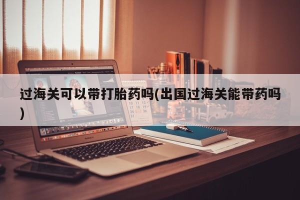 打胎药在线购买方式过海关可以带打胎药吗(出国过海关能带药吗)