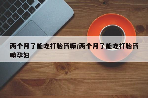 打胎药在线购买方式两个月了能吃打胎药嘛/两个月了能吃打胎药嘛孕妇