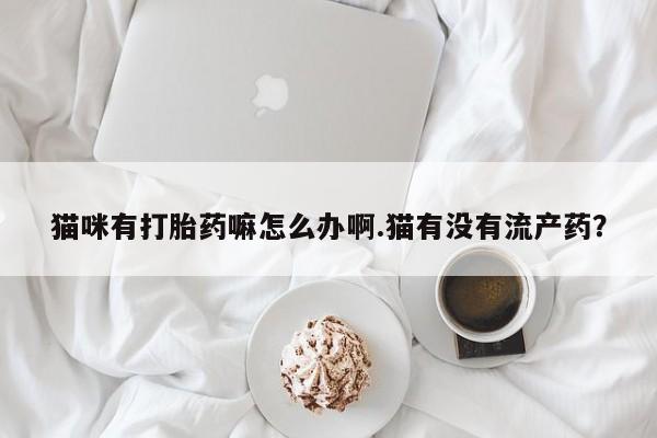 打胎药在线购买方式猫咪有打胎药嘛怎么办啊.猫有没有流产药？