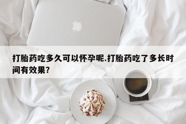 打胎药在线购买方式打胎药吃多久可以怀孕呢.打胎药吃了多长时间有效果？