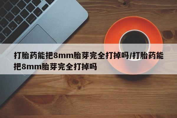 打胎药在线购买方式打胎药能把8mm胎芽完全打掉吗/打胎药能把8mm胎芽完全打掉吗