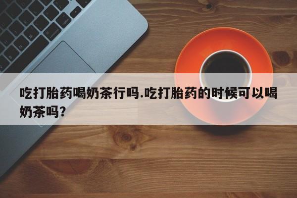 打胎药在线购买方式吃打胎药喝奶茶行吗.吃打胎药的时候可以喝奶茶吗？