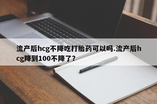 打胎药在线购买方式流产后hcg不降吃打胎药可以吗.流产后hcg降到100不降了？