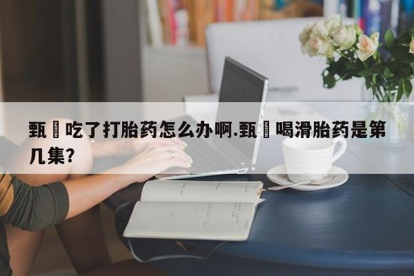 打胎药在线购买方式甄嬛吃了打胎药怎么办啊.甄嬛喝滑胎药是第几集？