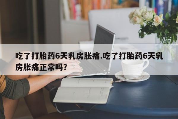 打胎药在线购买方式吃了打胎药6天乳房胀痛.吃了打胎药6天乳房胀痛正常吗？