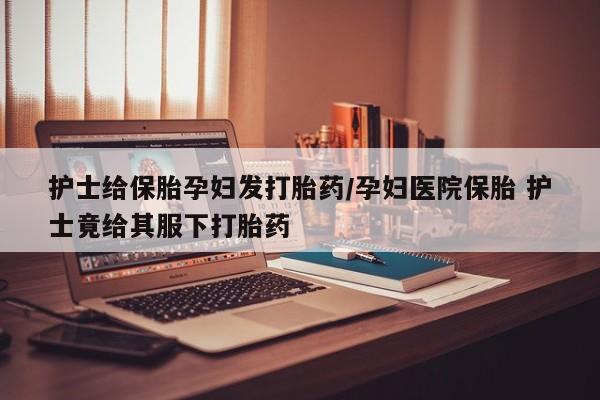 打胎药在线购买方式护士给保胎孕妇发打胎药/孕妇医院保胎 护士竟给其服下打胎药