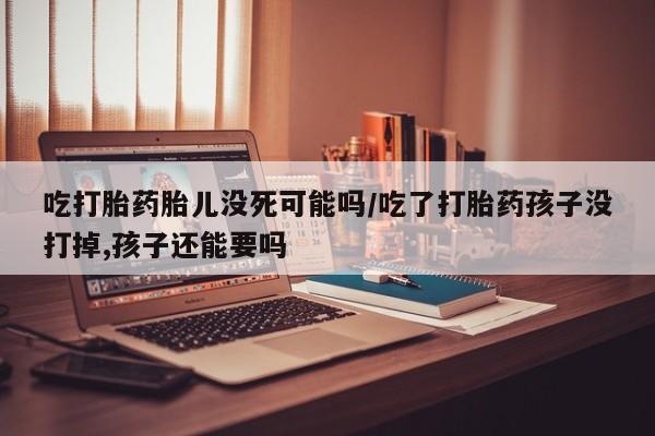 打胎药在线购买方式吃打胎药胎儿没死可能吗/吃了打胎药孩子没打掉,孩子还能要吗