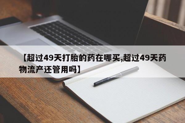 打胎药在线购买方式【超过49天打胎的药在哪买,超过49天药物流产还管用吗】