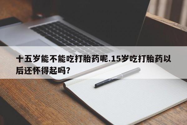 打胎药在线购买方式十五岁能不能吃打胎药呢.15岁吃打胎药以后还怀得起吗？