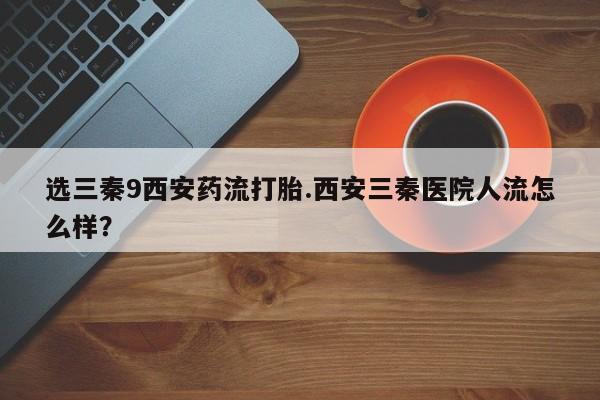 打胎药在线购买方式选三秦9西安药流打胎.西安三秦医院人流怎么样？