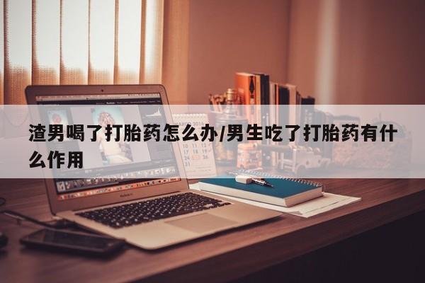打胎药在线购买方式渣男喝了打胎药怎么办/男生吃了打胎药有什么作用
