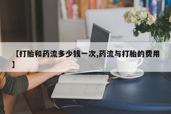 打胎药在线购买方式【打胎和药流多少钱一次,药流与打胎的费用】