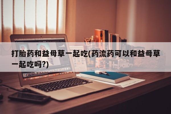 打胎药在线购买方式打胎药和益母草一起吃(药流药可以和益母草一起吃吗?)