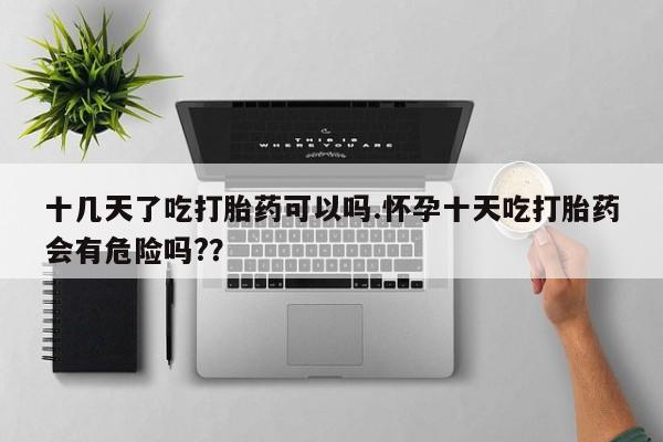 打胎药在线购买方式十几天了吃打胎药可以吗.怀孕十天吃打胎药会有危险吗?？