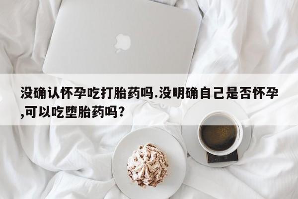 打胎药在线购买方式没确认怀孕吃打胎药吗.没明确自己是否怀孕,可以吃堕胎药吗？