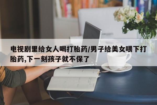 打胎药在线购买方式电视剧里给女人喝打胎药/男子给美女喂下打胎药,下一刻孩子就不保了