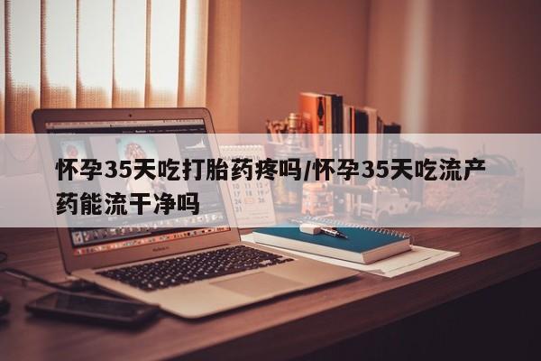 打胎药在线购买方式怀孕35天吃打胎药疼吗/怀孕35天吃流产药能流干净吗