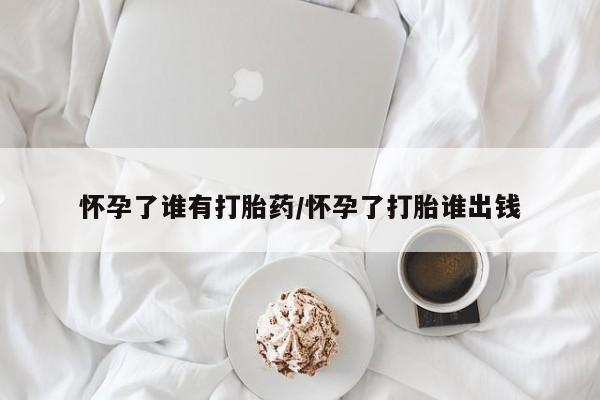 打胎药在线购买方式怀孕了谁有打胎药/怀孕了打胎谁出钱