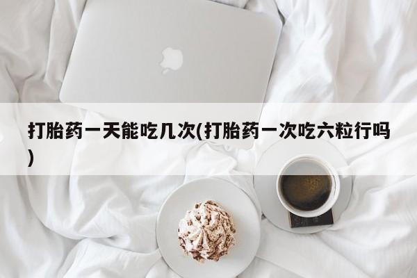 打胎药在线购买方式打胎药一天能吃几次(打胎药一次吃六粒行吗)