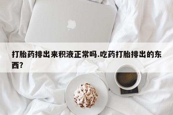 打胎药在线购买方式打胎药排出来积液正常吗.吃药打胎排出的东西？