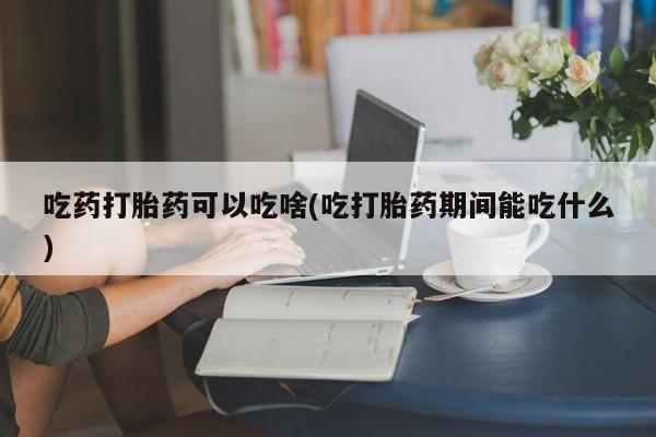打胎药在线购买方式吃药打胎药可以吃啥(吃打胎药期间能吃什么)