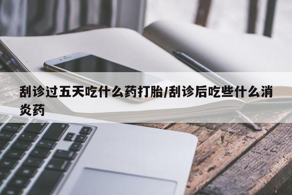 打胎药在线购买方式刮诊过五天吃什么药打胎/刮诊后吃些什么消炎药