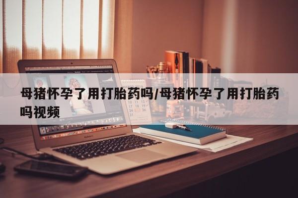 打胎药在线购买方式母猪怀孕了用打胎药吗/母猪怀孕了用打胎药吗视频