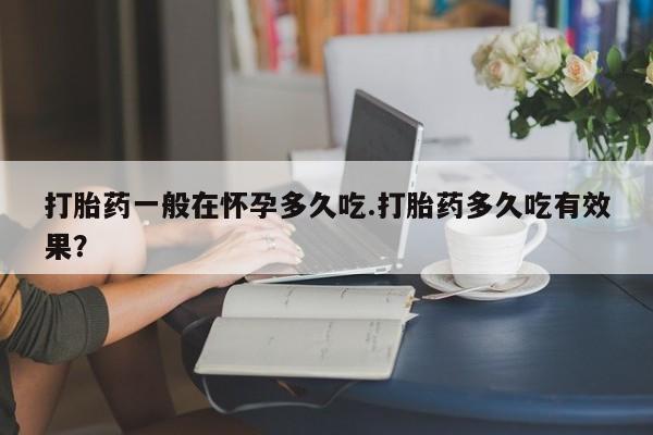 打胎药在线购买方式打胎药一般在怀孕多久吃.打胎药多久吃有效果？