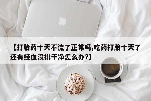 打胎药在线购买方式【打胎药十天不流了正常吗,吃药打胎十天了还有经血没排干净怎么办?】
