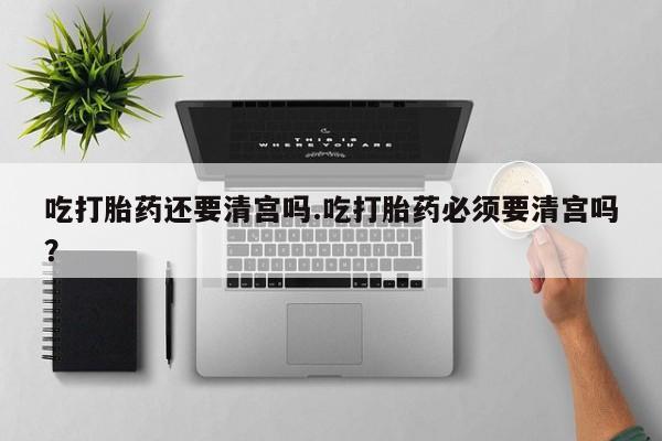 打胎药在线购买方式吃打胎药还要清宫吗.吃打胎药必须要清宫吗？