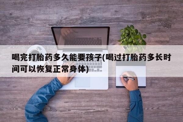 打胎药在线购买方式喝完打胎药多久能要孩子(喝过打胎药多长时间可以恢复正常身体)