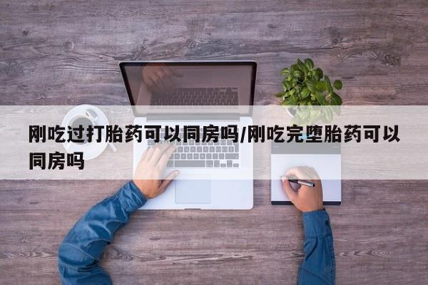打胎药在线购买方式刚吃过打胎药可以同房吗/刚吃完堕胎药可以同房吗