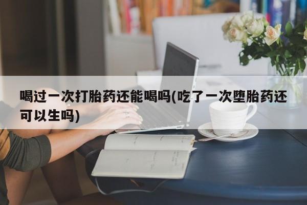 打胎药在线购买方式喝过一次打胎药还能喝吗(吃了一次堕胎药还可以生吗)